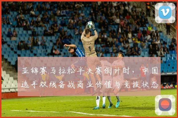 亚锦赛马拉松半决赛倒计时，中国选手双线备战商业价值与竞技状态