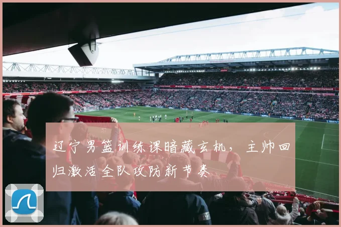 辽宁男篮训练课暗藏玄机，主帅回归激活全队攻防新节奏