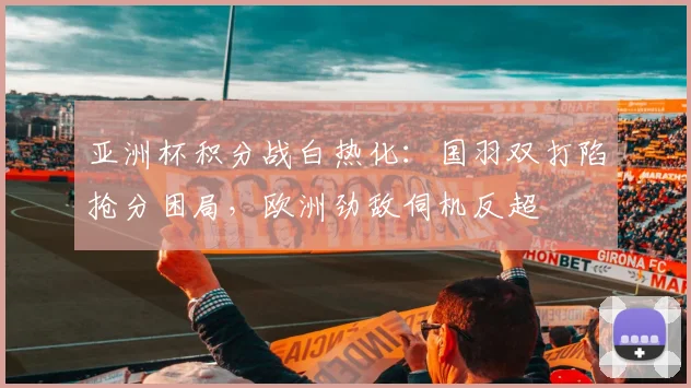 亚洲杯积分战白热化：国羽双打陷抢分困局，欧洲劲敌伺机反超