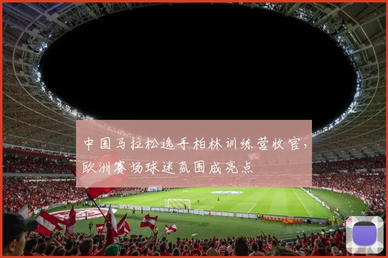 中国马拉松选手柏林训练营收官，欧洲赛场球迷氛围成亮点