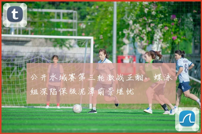 公开水域赛第三轮激战正酣，蝶泳组深陷保级泥潭前景堪忧