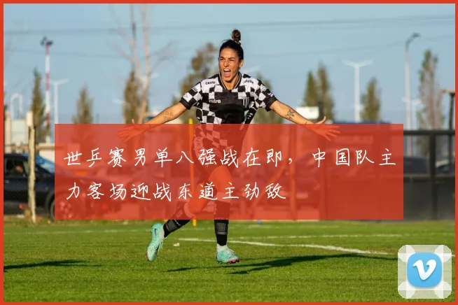 世乒赛男单八强战在即，中国队主力客场迎战东道主劲敌