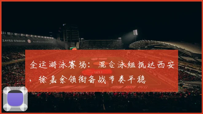 全运游泳赛场：混合泳组抵达西安，徐嘉余领衔备战节奏平稳