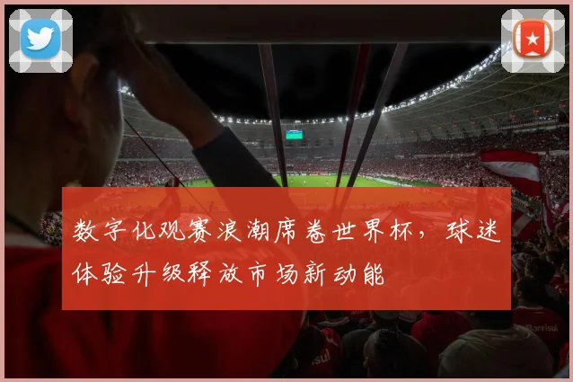 数字化观赛浪潮席卷世界杯，球迷体验升级释放市场新动能