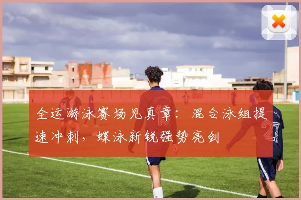 全运游泳赛场见真章：混合泳组提速冲刺，蝶泳新锐强势亮剑