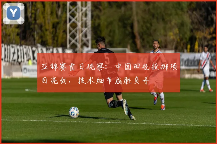 亚锦赛首日观察：中国田径投掷项目亮剑，技术细节成胜负手