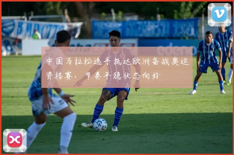中国马拉松选手抵达欧洲备战奥运资格赛，节奏平稳状态向好