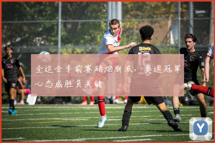 全运会季前赛硝烟渐浓，奥运冠军心态成胜负关键