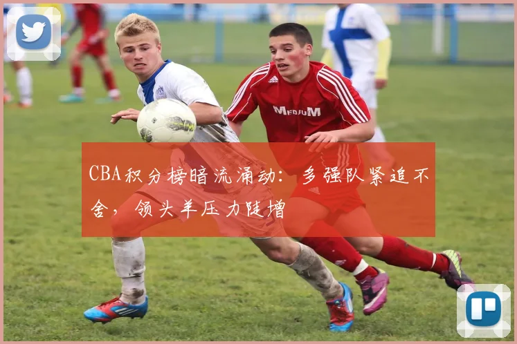 CBA积分榜暗流涌动：多强队紧追不舍，领头羊压力陡增