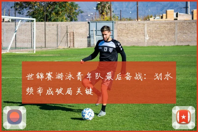 世锦赛游泳青年队最后备战：划水频率成破局关键