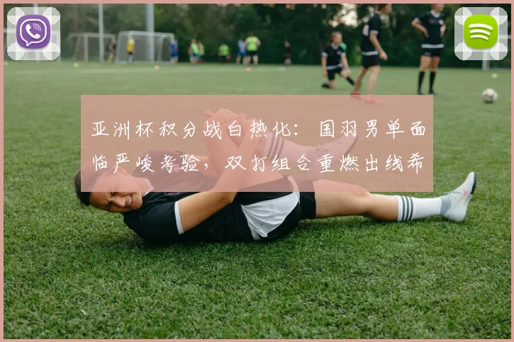 亚洲杯积分战白热化：国羽男单面临严峻考验，双打组合重燃出线希望