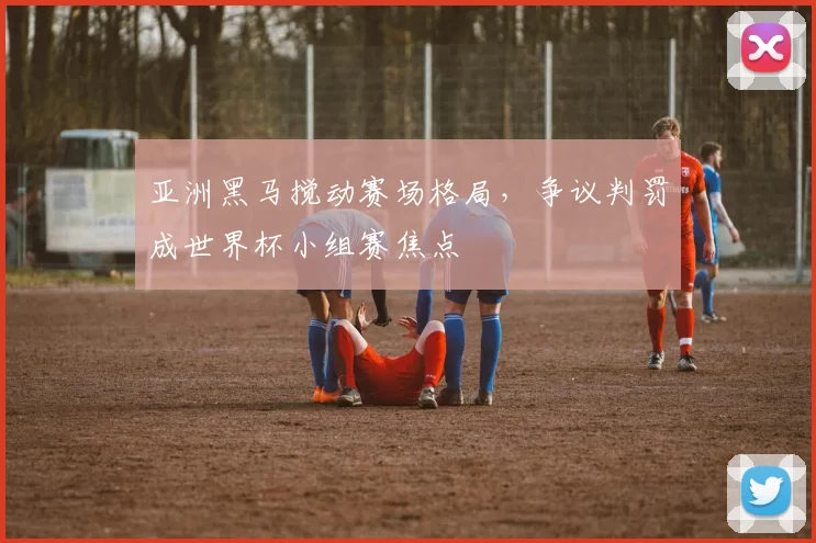 亚洲黑马搅动赛场格局，争议判罚成世界杯小组赛焦点