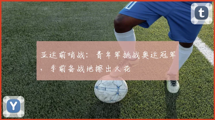亚运前哨战：青年军挑战奥运冠军，季前备战地擦出火花