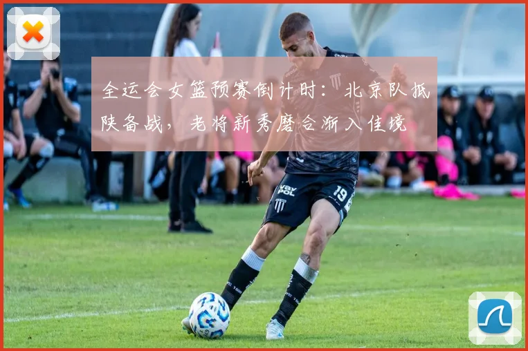 全运会女篮预赛倒计时：北京队抵陕备战，老将新秀磨合渐入佳境